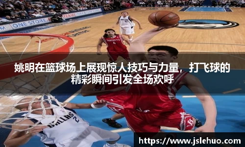 姚明在篮球场上展现惊人技巧与力量，打飞球的精彩瞬间引发全场欢呼