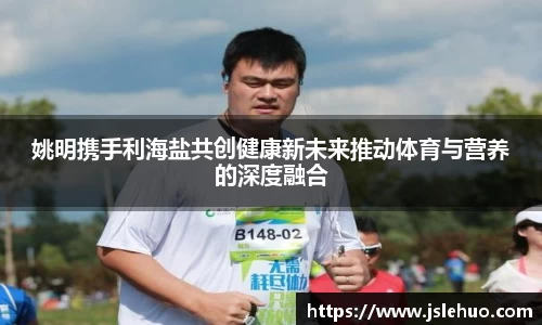 姚明携手利海盐共创健康新未来推动体育与营养的深度融合