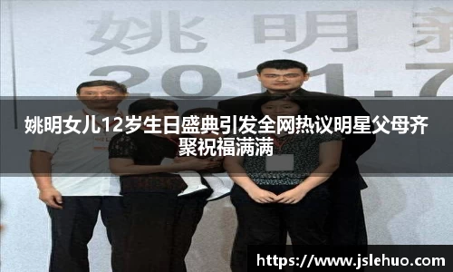 姚明女儿12岁生日盛典引发全网热议明星父母齐聚祝福满满