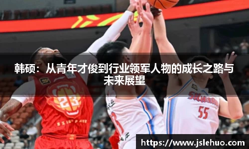 韩硕：从青年才俊到行业领军人物的成长之路与未来展望
