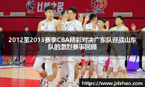 2012至2013赛季CBA精彩对决广东队迎战山东队的激烈赛事回顾
